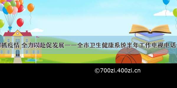 毫不松懈抓疫情 全力以赴促发展——全市卫生健康系统半年工作电视电话会议召开