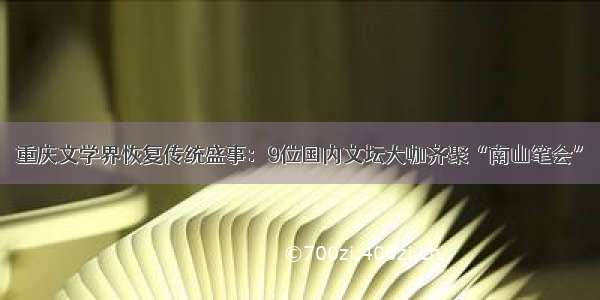 重庆文学界恢复传统盛事：9位国内文坛大咖齐聚“南山笔会”