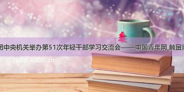 团中央机关举办第51次年轻干部学习交流会——中国青年网 触屏版