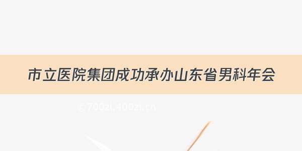 市立医院集团成功承办山东省男科年会