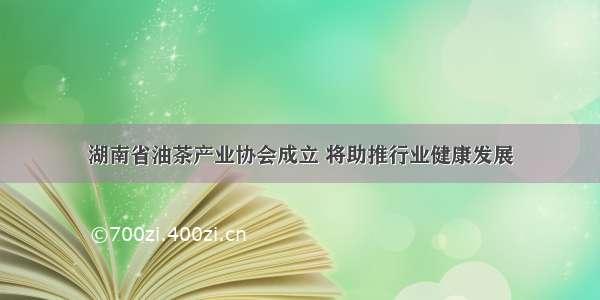 湖南省油茶产业协会成立 将助推行业健康发展