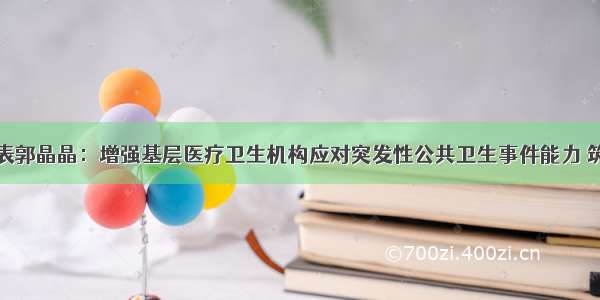 全国人大代表郭晶晶：增强基层医疗卫生机构应对突发性公共卫生事件能力 筑好人民群众