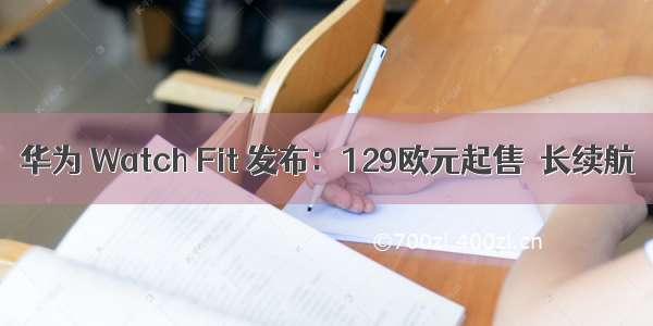 华为 Watch Fit 发布：129欧元起售＋长续航