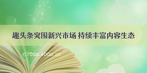 趣头条突围新兴市场 持续丰富内容生态