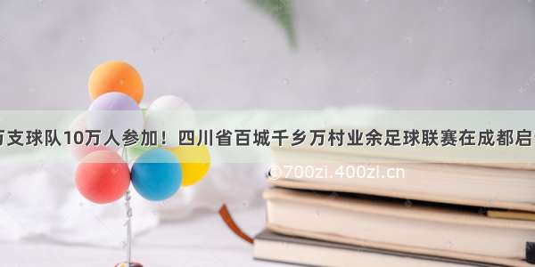 万支球队10万人参加！四川省百城千乡万村业余足球联赛在成都启动