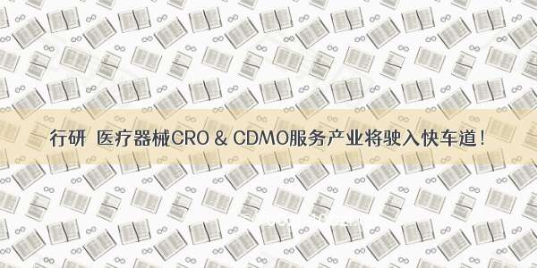 行研｜医疗器械CRO & CDMO服务产业将驶入快车道！