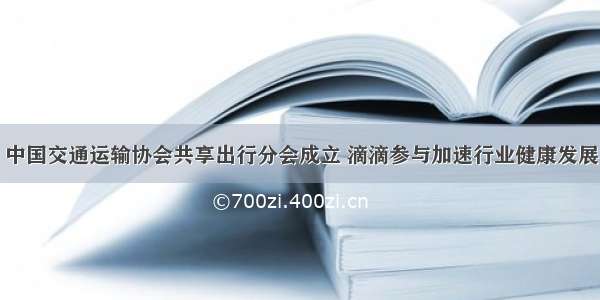 中国交通运输协会共享出行分会成立 滴滴参与加速行业健康发展