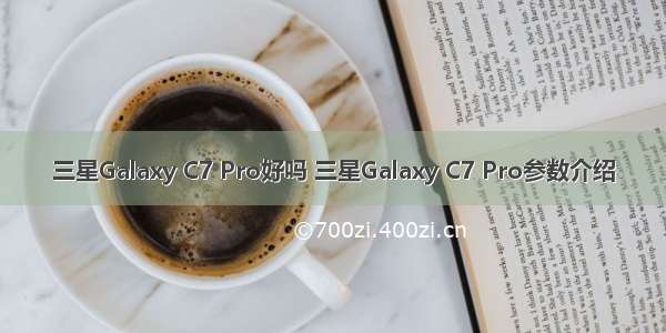 三星Galaxy C7 Pro好吗 三星Galaxy C7 Pro参数介绍