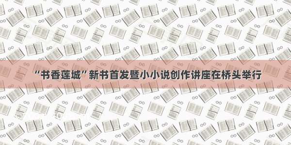 “书香莲城”新书首发暨小小说创作讲座在桥头举行