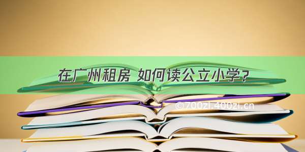 在广州租房 如何读公立小学？