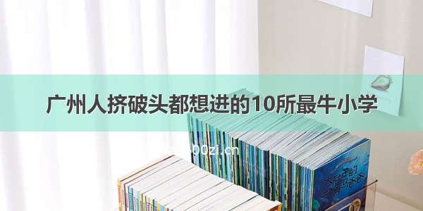 广州人挤破头都想进的10所最牛小学