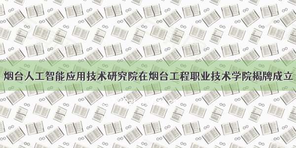 烟台人工智能应用技术研究院在烟台工程职业技术学院揭牌成立