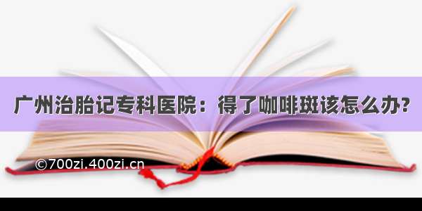 广州治胎记专科医院：得了咖啡斑该怎么办?