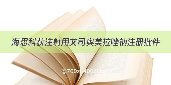 海思科获注射用艾司奥美拉唑钠注册批件