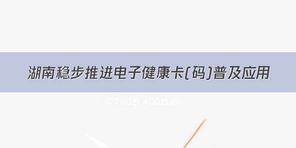 湖南稳步推进电子健康卡(码)普及应用