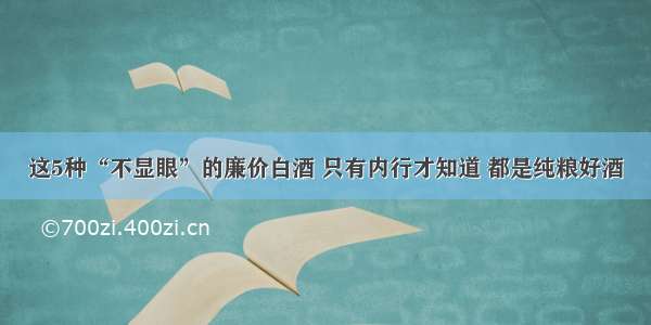 这5种“不显眼”的廉价白酒 只有内行才知道 都是纯粮好酒