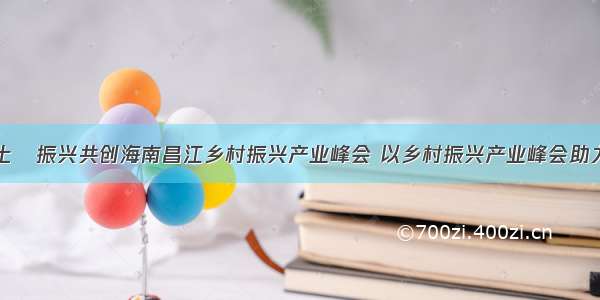 首届海南热土•振兴共创海南昌江乡村振兴产业峰会 以乡村振兴产业峰会助力昌江产业升