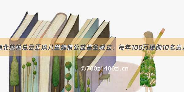 湖北慈善总会正璞儿童瘢痕公益基金成立：每年100万援助10名患儿