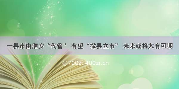 一县市由淮安“代管” 有望“撤县立市” 未来或将大有可期