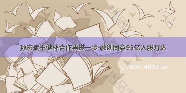 孙宏斌王健林合作再进一步 融创同意95亿入股万达