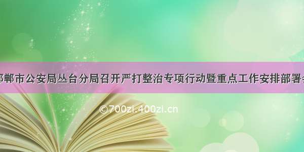 邯郸市公安局丛台分局召开严打整治专项行动暨重点工作安排部署会