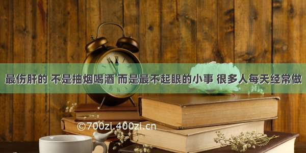 最伤肝的 不是抽烟喝酒 而是最不起眼的小事 很多人每天经常做