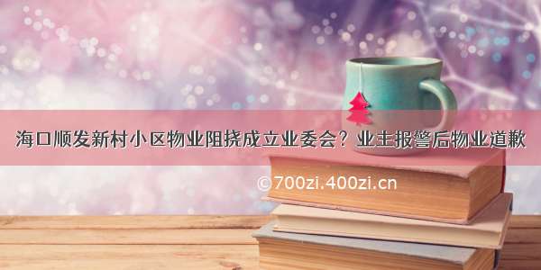 海口顺发新村小区物业阻挠成立业委会？业主报警后物业道歉