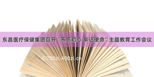 东昌医疗保健集团召开“不忘初心 牢记使命”主题教育工作会议