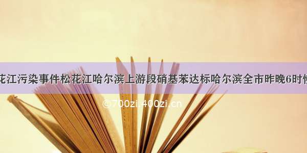 关注松花江污染事件松花江哈尔滨上游段硝基苯达标哈尔滨全市昨晚6时恢复供水