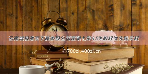 云南城投放弃下属参股公司昆明七彩4.5%股权优先购买权