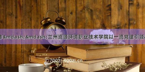 强化政治建设 做好育人工作——兰州资源环境职业技术学院以一流党建引领“双高”院校