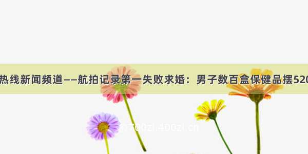 上海热线新闻频道——航拍记录第一失败求婚：男子数百盒保健品摆520遭抢