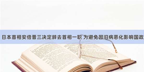 日本首相安倍晋三决定辞去首相一职 为避免因旧病恶化影响国政