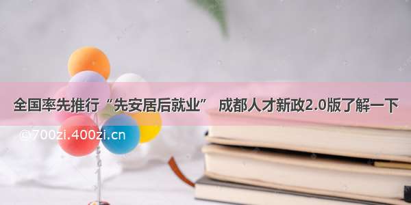 全国率先推行“先安居后就业” 成都人才新政2.0版了解一下