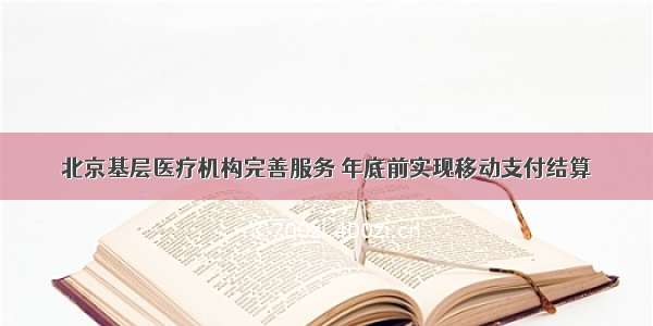 北京基层医疗机构完善服务 年底前实现移动支付结算