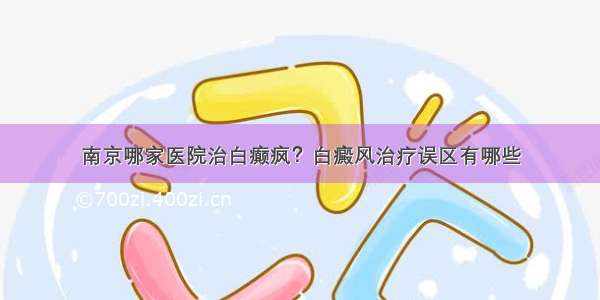 南京哪家医院治白癫疯？白癜风治疗误区有哪些