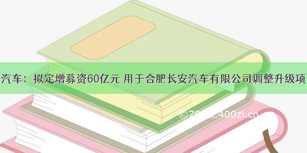 长安汽车：拟定增募资60亿元 用于合肥长安汽车有限公司调整升级项目等