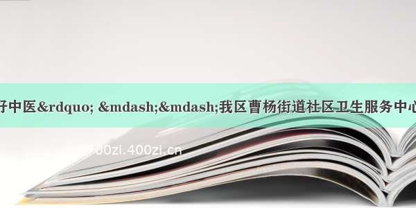 扎根基层的“社区好中医” ——我区曹杨街道社区卫生服务中心成功入选新一批上海市基