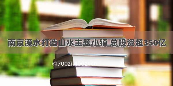 南京溧水打造山水主题小镇 总投资超350亿