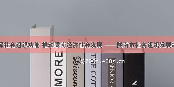 发挥社会组织功能 推动陇南经济社会发展 ——陇南市社会组织发展综述