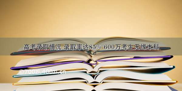 高考录取情况 录取率达85% 600万考生无缘本科