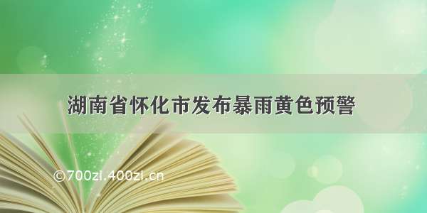 湖南省怀化市发布暴雨黄色预警 