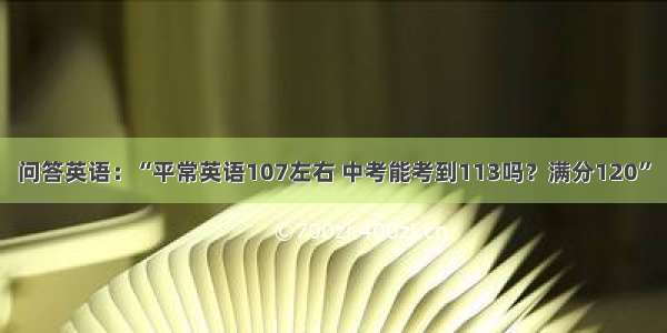 问答英语：“平常英语107左右 中考能考到113吗？满分120”