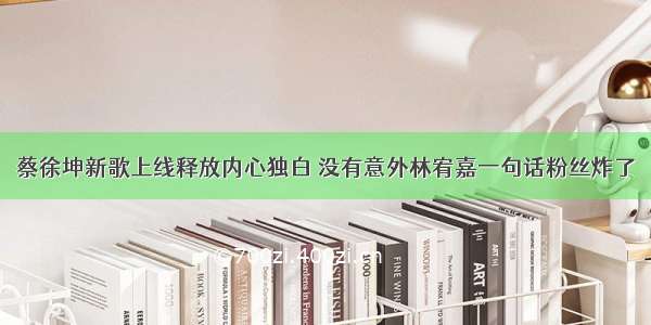 蔡徐坤新歌上线释放内心独白 没有意外林宥嘉一句话粉丝炸了