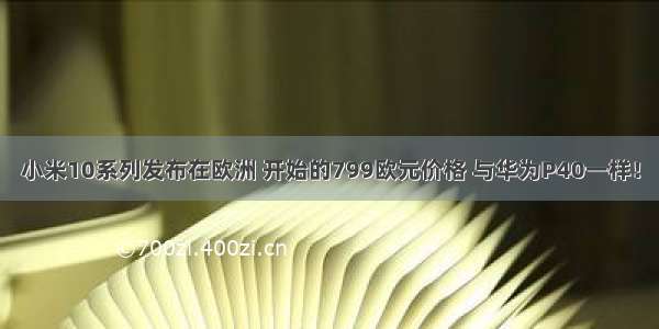 小米10系列发布在欧洲 开始的799欧元价格 与华为P40一样！