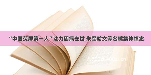 “中国荧屏第一人”沈力因病去世 朱军哈文等名嘴集体悼念