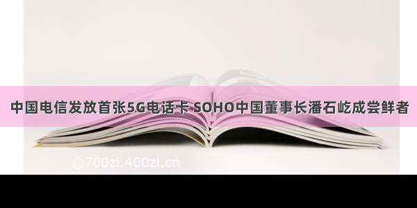 中国电信发放首张5G电话卡 SOHO中国董事长潘石屹成尝鲜者