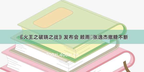 《火王之破晓之战》发布会 赖雨濛张逸杰撒糖不断