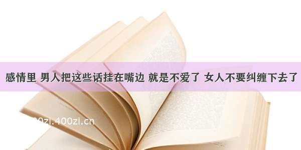 感情里 男人把这些话挂在嘴边 就是不爱了 女人不要纠缠下去了