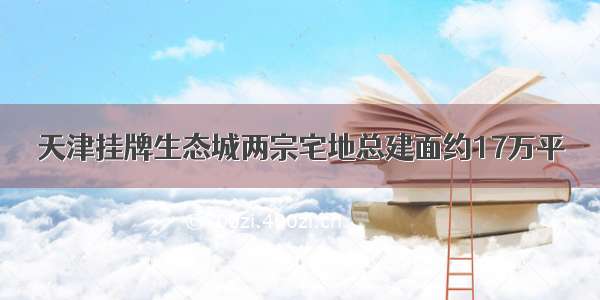 天津挂牌生态城两宗宅地总建面约17万平